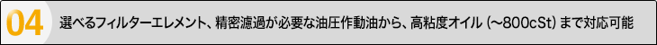 選べるフィルターエレメント、精密濾過が必要な油圧作動油から、高粘度オイル（?800cSt）まで対応可能。