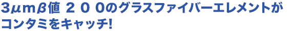 3μmβ値 2 0 0のグラスファイバーエレメントがコンタミをキャッチ!