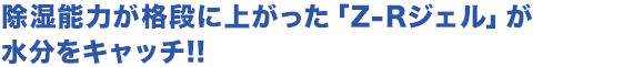 除湿能力が格段に上がった「Z-Rジェル」が水分をキャッチ!!