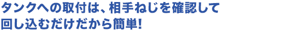 タンクへの取付は、相手ねじを確認して回し込むだけだから簡単!