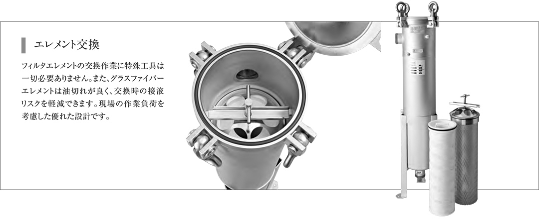 エレメント交換　フィルタエレメントの交換作業に特殊工具は一切必要ありません。また、グラスファイバーエレメントは油切れが良く、交換時の接液リスクを軽減できます。現場の作業負荷を考慮した優れた設計です。