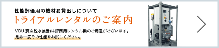 性能評価用の機材お貸出しについて トライアルレンタルのご案内 VDU(真空脱水装置)は評価用レンタル機のご用意がございます。是非一度その性能をお試しください。